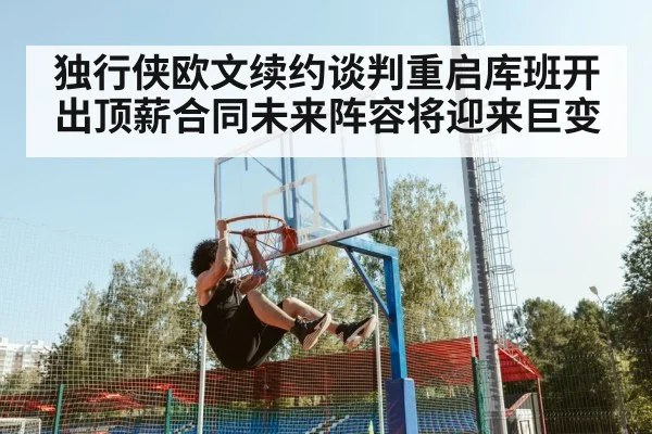 独行侠欧文续约谈判重启库班开出顶薪合同未来阵容将迎来巨变