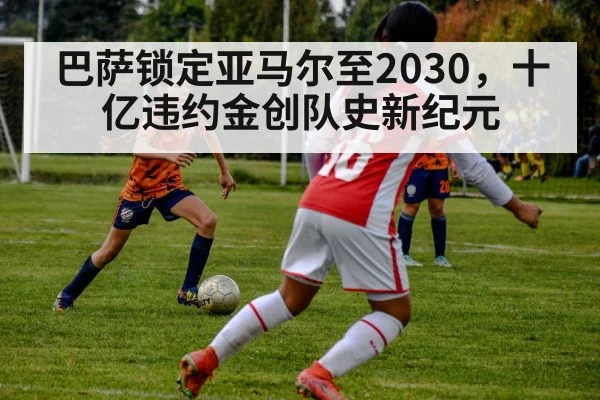 巴萨锁定亚马尔至2030，十亿违约金创队史新纪元