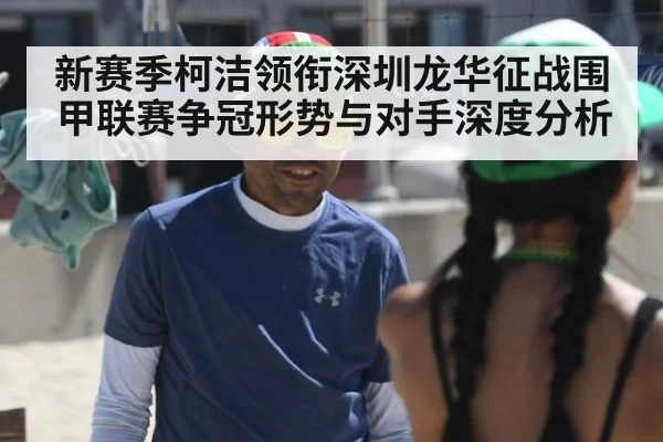 新赛季柯洁领衔深圳龙华征战围甲联赛争冠形势与对手深度分析